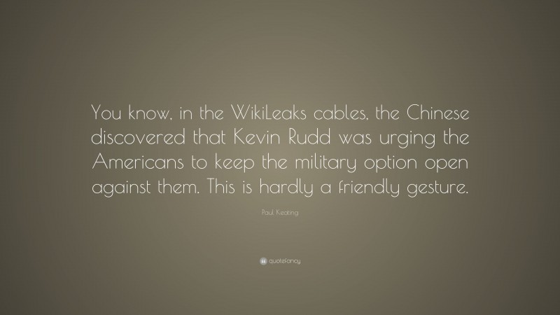 Paul Keating Quote: “You know, in the WikiLeaks cables, the Chinese discovered that Kevin Rudd was urging the Americans to keep the military option open against them. This is hardly a friendly gesture.”