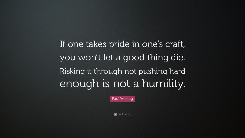 Paul Keating Quote: “If one takes pride in one’s craft, you won’t let a good thing die. Risking it through not pushing hard enough is not a humility.”