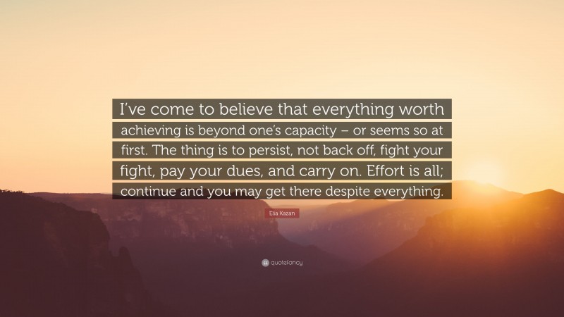 Elia Kazan Quote: “I’ve come to believe that everything worth achieving is beyond one’s capacity – or seems so at first. The thing is to persist, not back off, fight your fight, pay your dues, and carry on. Effort is all; continue and you may get there despite everything.”