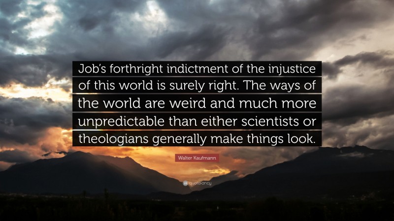 Walter Kaufmann Quote: “Job’s forthright indictment of the injustice of this world is surely right. The ways of the world are weird and much more unpredictable than either scientists or theologians generally make things look.”