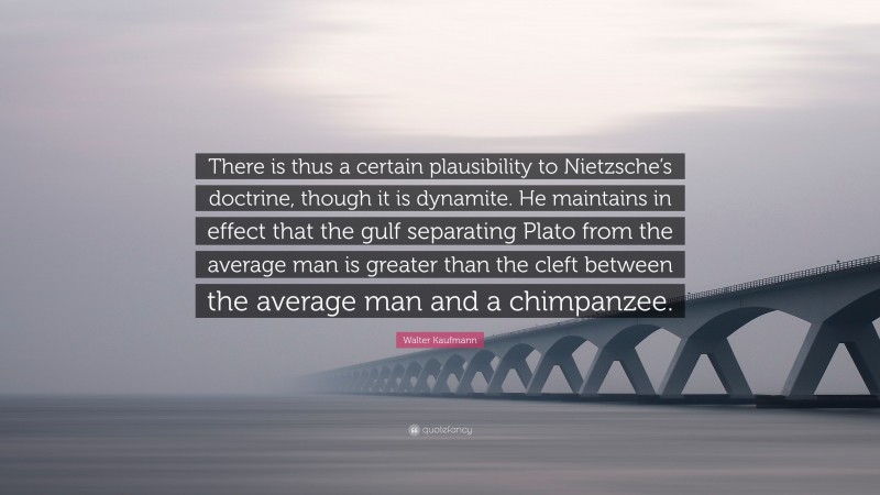 Walter Kaufmann Quote: “There is thus a certain plausibility to Nietzsche’s doctrine, though it is dynamite. He maintains in effect that the gulf separating Plato from the average man is greater than the cleft between the average man and a chimpanzee.”