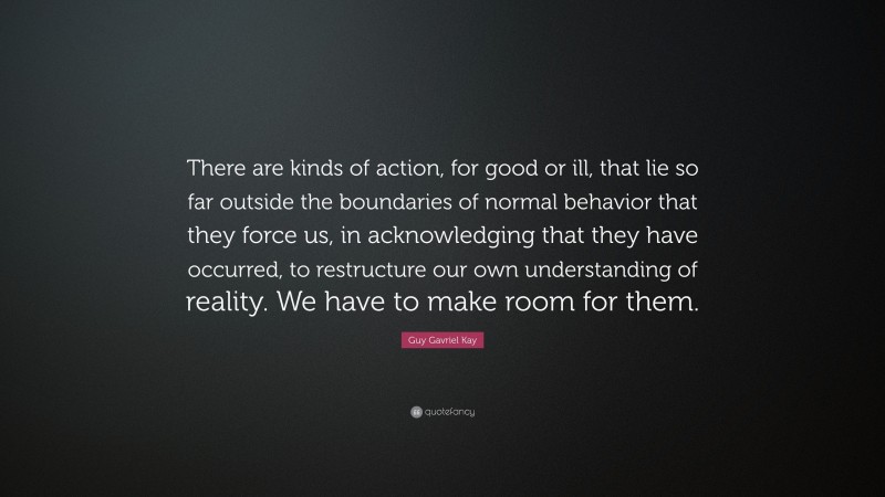 Guy Gavriel Kay Quote: “There are kinds of action, for good or ill, that lie so far outside the boundaries of normal behavior that they force us, in acknowledging that they have occurred, to restructure our own understanding of reality. We have to make room for them.”