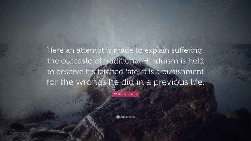 Walter Kaufmann Quote: “Here an attempt is made to explain suffering: the outcaste of traditional Hinduism is held to deserve his fetched fate; it is a punishment for the wrongs he did in a previous life.”