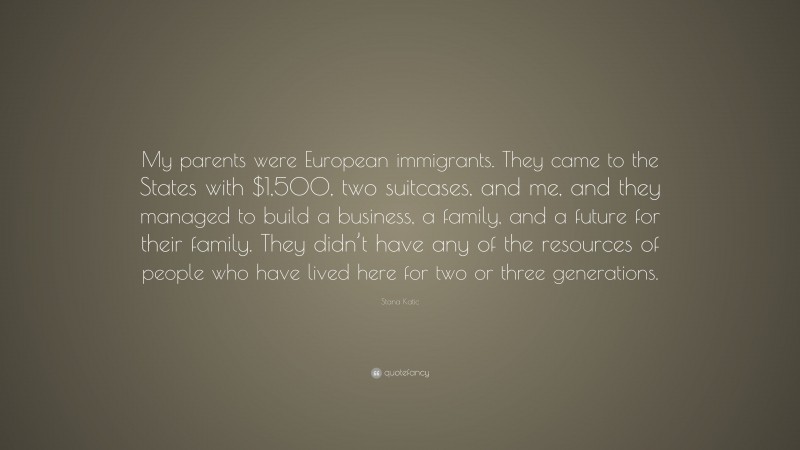 Stana Katic Quote: “My parents were European immigrants. They came to the States with $1,500, two suitcases, and me, and they managed to build a business, a family, and a future for their family. They didn’t have any of the resources of people who have lived here for two or three generations.”