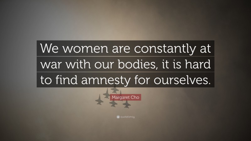 Margaret Cho Quote: “We women are constantly at war with our bodies, it is hard to find amnesty for ourselves.”