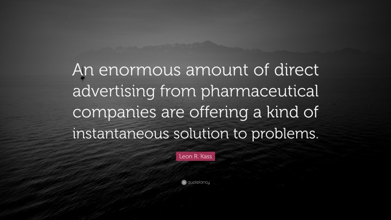 Leon R. Kass Quote: “An enormous amount of direct advertising from pharmaceutical companies are offering a kind of instantaneous solution to problems.”