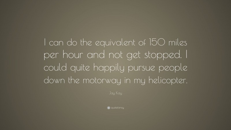 Jay Kay Quote: “I can do the equivalent of 150 miles per hour and not get stopped. I could quite happily pursue people down the motorway in my helicopter.”
