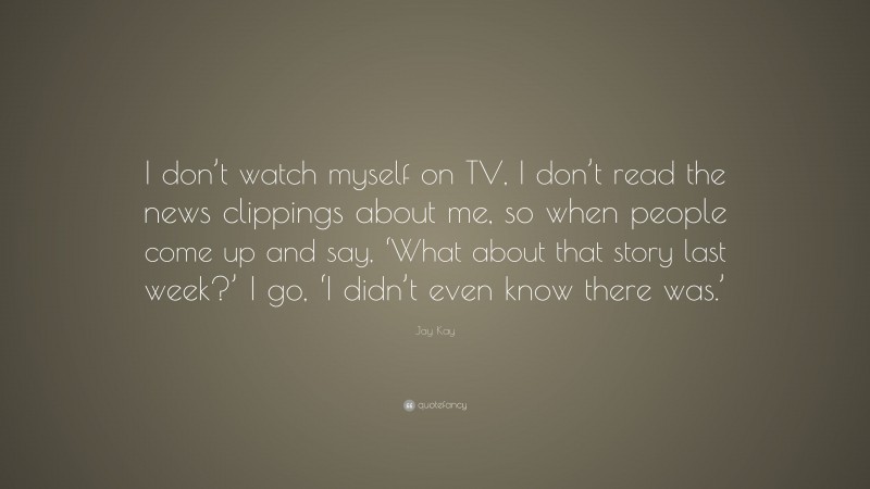 Jay Kay Quote: “I don’t watch myself on TV, I don’t read the news clippings about me, so when people come up and say, ‘What about that story last week?’ I go, ‘I didn’t even know there was.’”