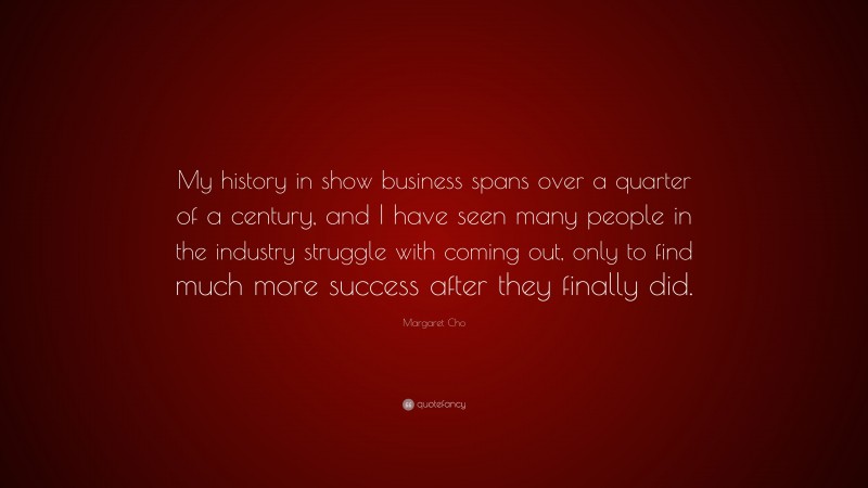 Margaret Cho Quote: “My history in show business spans over a quarter of a century, and I have seen many people in the industry struggle with coming out, only to find much more success after they finally did.”