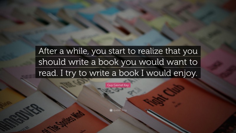 Guy Gavriel Kay Quote: “After a while, you start to realize that you should write a book you would want to read. I try to write a book I would enjoy.”