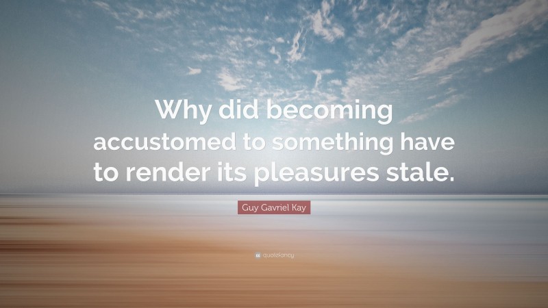 Guy Gavriel Kay Quote: “Why did becoming accustomed to something have to render its pleasures stale.”