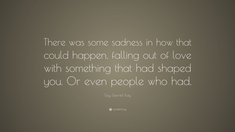Guy Gavriel Kay Quote: “There was some sadness in how that could happen, falling out of love with something that had shaped you. Or even people who had.”