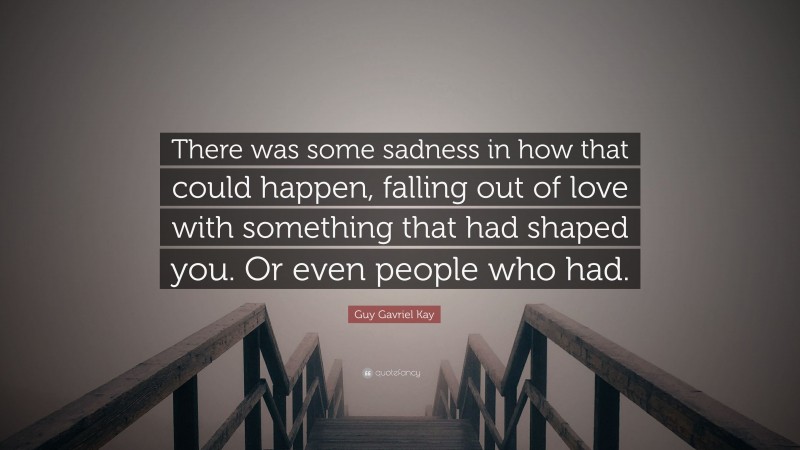 Guy Gavriel Kay Quote: “There was some sadness in how that could happen, falling out of love with something that had shaped you. Or even people who had.”