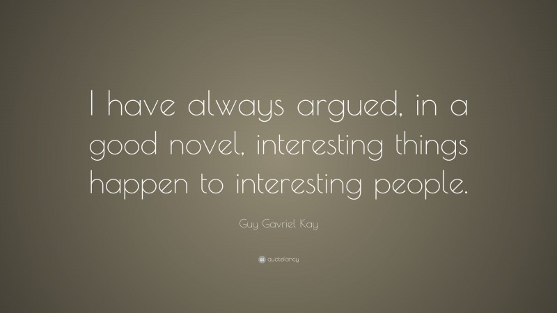Guy Gavriel Kay Quote: “I have always argued, in a good novel, interesting things happen to interesting people.”