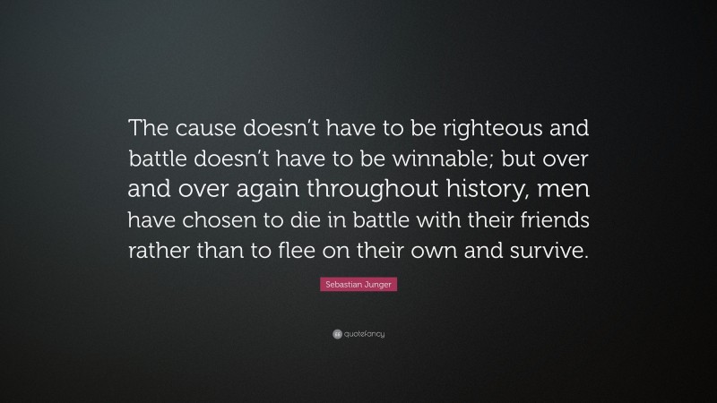 Sebastian Junger Quote: “The cause doesn’t have to be righteous and battle doesn’t have to be winnable; but over and over again throughout history, men have chosen to die in battle with their friends rather than to flee on their own and survive.”