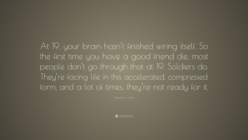Sebastian Junger Quote: “At 19, your brain hasn’t finished wiring itself. So the first time you have a good friend die, most people don’t go through that at 19. Soldiers do. They’re facing life in this accelerated, compressed form, and a lot of times, they’re not ready for it.”