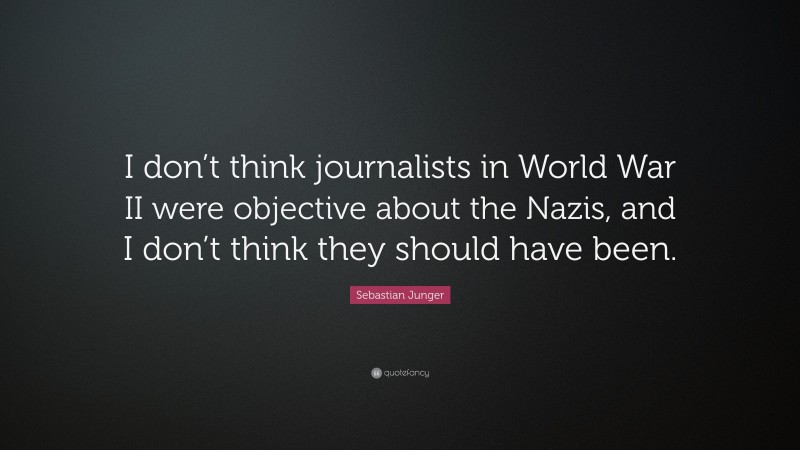 Sebastian Junger Quote: “I don’t think journalists in World War II were objective about the Nazis, and I don’t think they should have been.”