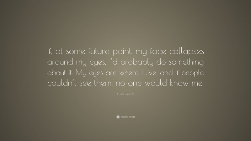 Heidi Julavits Quote: “If, at some future point, my face collapses around my eyes, I’d probably do something about it. My eyes are where I live, and if people couldn’t see them, no one would know me.”