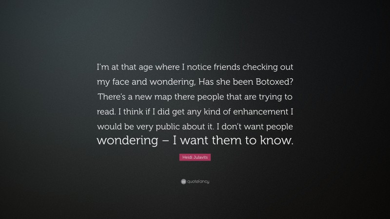 Heidi Julavits Quote: “I’m at that age where I notice friends checking out my face and wondering, Has she been Botoxed? There’s a new map there people that are trying to read. I think if I did get any kind of enhancement I would be very public about it. I don’t want people wondering – I want them to know.”