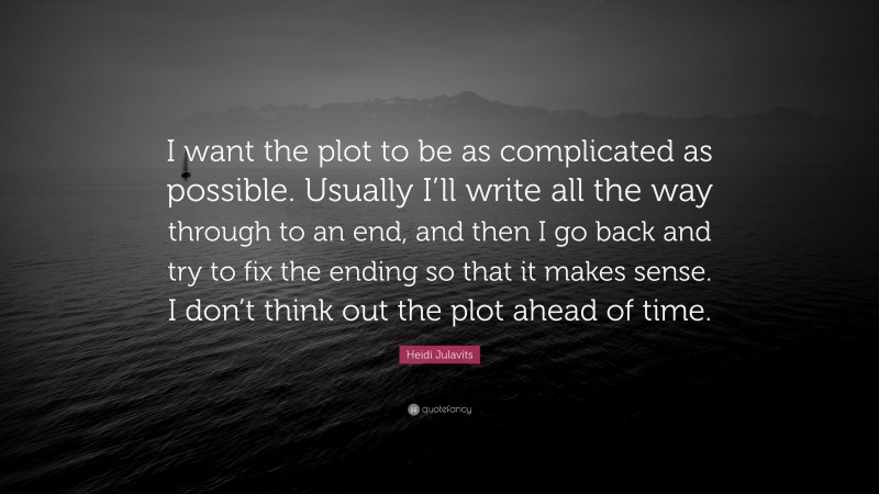 Heidi Julavits Quote: “I want the plot to be as complicated as possible. Usually I’ll write all the way through to an end, and then I go back and try to fix the ending so that it makes sense. I don’t think out the plot ahead of time.”