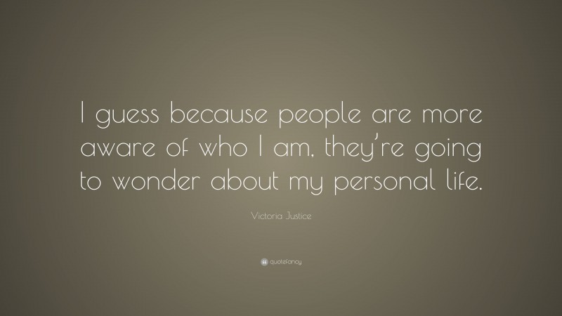 Victoria Justice Quote: “I guess because people are more aware of who I am, they’re going to wonder about my personal life.”