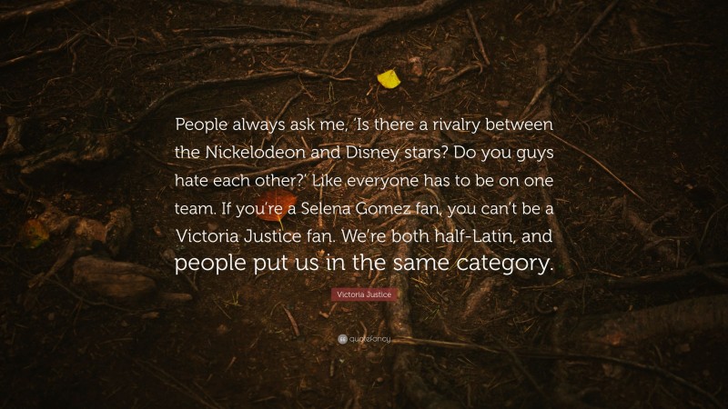 Victoria Justice Quote: “People always ask me, ‘Is there a rivalry between the Nickelodeon and Disney stars? Do you guys hate each other?’ Like everyone has to be on one team. If you’re a Selena Gomez fan, you can’t be a Victoria Justice fan. We’re both half-Latin, and people put us in the same category.”