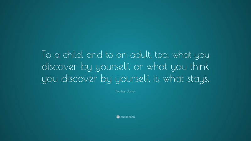 Norton Juster Quote: “To a child, and to an adult, too, what you discover by yourself, or what you think you discover by yourself, is what stays.”