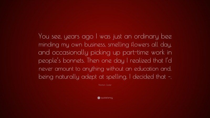 Norton Juster Quote: “You see, years ago I was just an ordinary bee minding my own business, smelling flowers all day, and occasionally picking up part-time work in people’s bonnets. Then one day I realized that I’d never amount to anything without an education and, being naturally adept at spelling, I decided that –.”