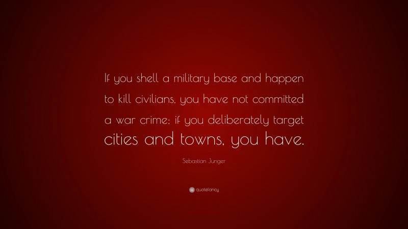 Sebastian Junger Quote: “If you shell a military base and happen to kill civilians, you have not committed a war crime; if you deliberately target cities and towns, you have.”
