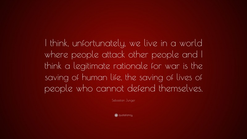 Sebastian Junger Quote: “I think, unfortunately, we live in a world where people attack other people and I think a legitimate rationale for war is the saving of human life, the saving of lives of people who cannot defend themselves.”