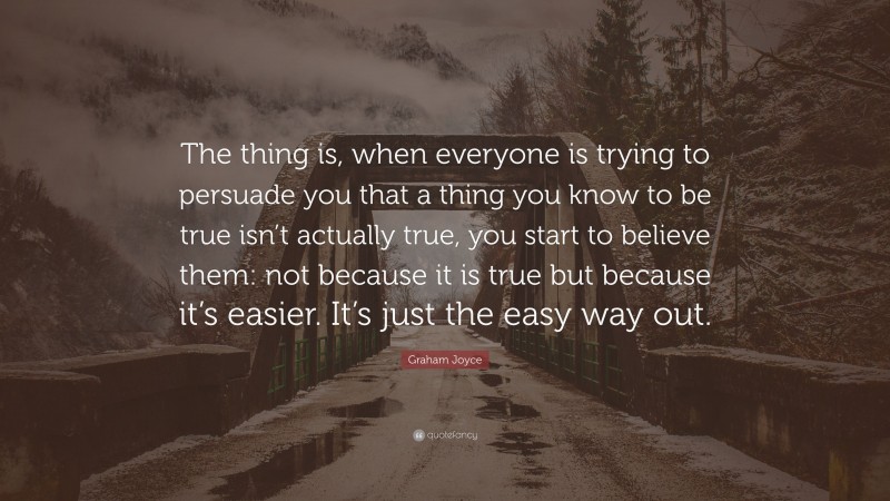 Graham Joyce Quote: “The thing is, when everyone is trying to persuade you that a thing you know to be true isn’t actually true, you start to believe them: not because it is true but because it’s easier. It’s just the easy way out.”