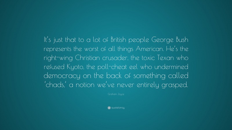Graham Joyce Quote: “It’s just that to a lot of British people George Bush represents the worst of all things American. He’s the right-wing Christian crusader, the toxic Texan who refused Kyoto, the poll-cheat eel who undermined democracy on the back of something called ‘chads,’ a notion we’ve never entirely grasped.”