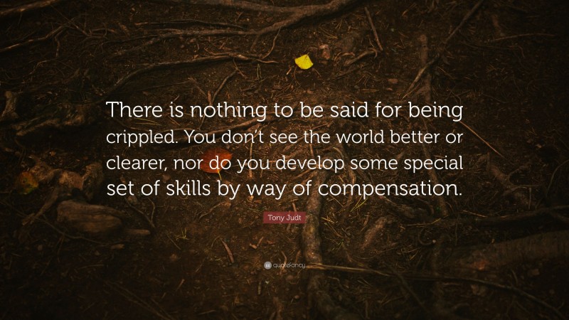 Tony Judt Quote: “There is nothing to be said for being crippled. You don’t see the world better or clearer, nor do you develop some special set of skills by way of compensation.”