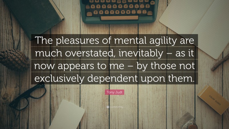 Tony Judt Quote: “The pleasures of mental agility are much overstated, inevitably – as it now appears to me – by those not exclusively dependent upon them.”