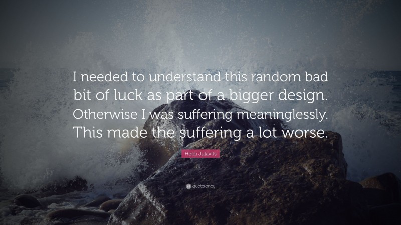 Heidi Julavits Quote: “I needed to understand this random bad bit of luck as part of a bigger design. Otherwise I was suffering meaninglessly. This made the suffering a lot worse.”