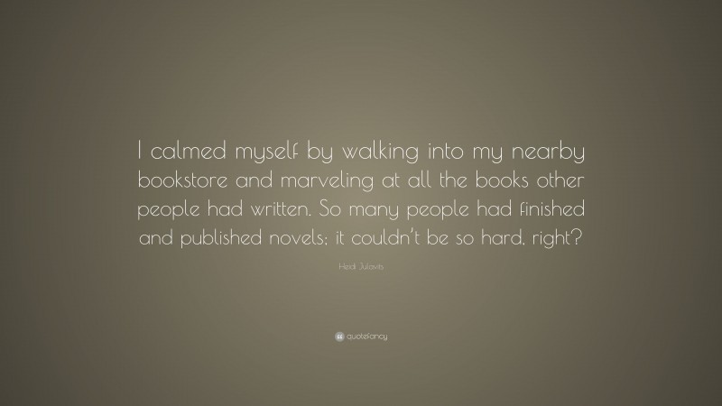 Heidi Julavits Quote: “I calmed myself by walking into my nearby bookstore and marveling at all the books other people had written. So many people had finished and published novels; it couldn’t be so hard, right?”