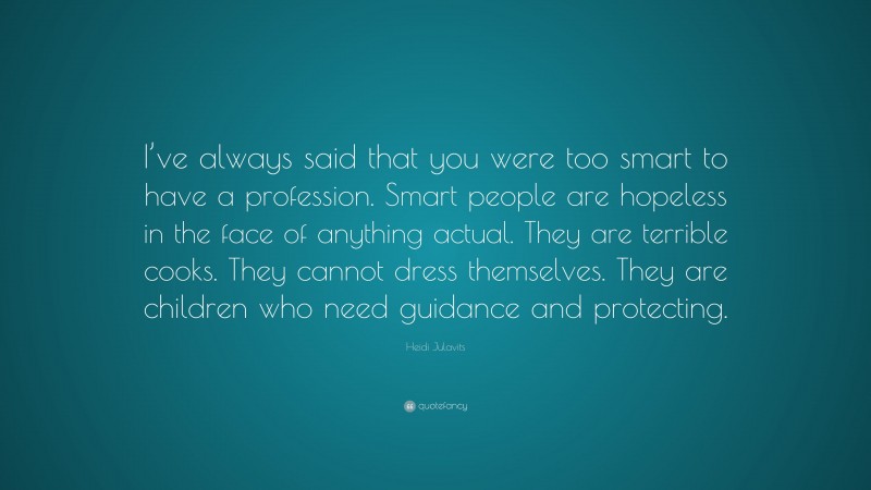 Heidi Julavits Quote: “I’ve always said that you were too smart to have a profession. Smart people are hopeless in the face of anything actual. They are terrible cooks. They cannot dress themselves. They are children who need guidance and protecting.”