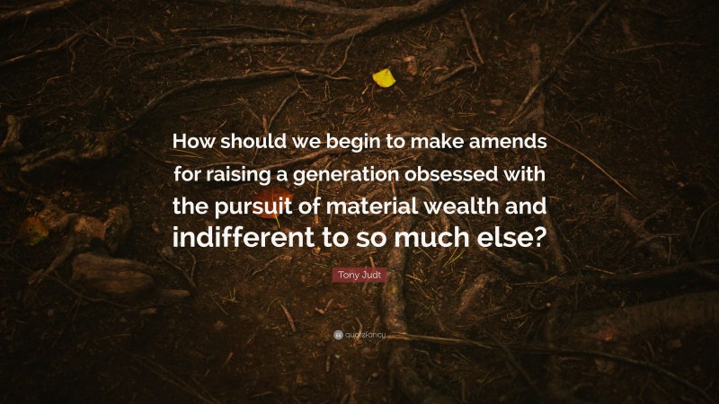Tony Judt Quote: “How should we begin to make amends for raising a generation obsessed with the pursuit of material wealth and indifferent to so much else?”