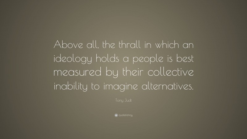 Tony Judt Quote: “Above all, the thrall in which an ideology holds a people is best measured by their collective inability to imagine alternatives.”