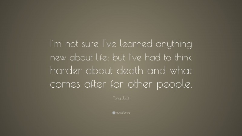 Tony Judt Quote: “I’m not sure I’ve learned anything new about life; but I’ve had to think harder about death and what comes after for other people.”