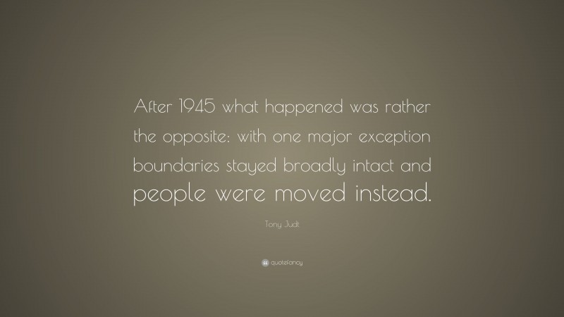Tony Judt Quote: “After 1945 what happened was rather the opposite: with one major exception boundaries stayed broadly intact and people were moved instead.”