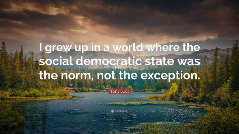 Tony Judt Quote: “I grew up in a world where the social democratic state was the norm, not the exception.”