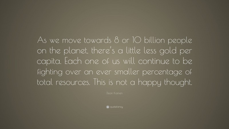 Dean Kamen Quote: “As we move towards 8 or 10 billion people on the planet, there’s a little less gold per capita. Each one of us will continue to be fighting over an ever smaller percentage of total resources. This is not a happy thought.”