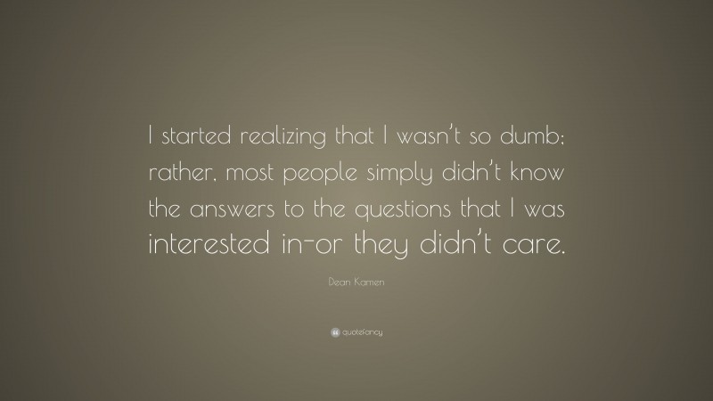 Dean Kamen Quote: “I started realizing that I wasn’t so dumb; rather, most people simply didn’t know the answers to the questions that I was interested in-or they didn’t care.”