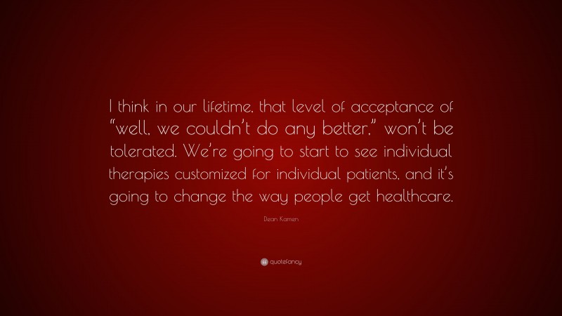 Dean Kamen Quote: “I think in our lifetime, that level of acceptance of “well, we couldn’t do any better,” won’t be tolerated. We’re going to start to see individual therapies customized for individual patients, and it’s going to change the way people get healthcare.”
