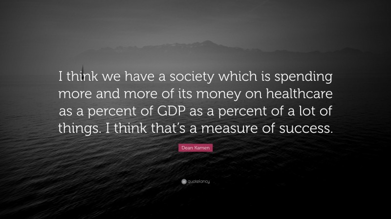 Dean Kamen Quote: “I think we have a society which is spending more and more of its money on healthcare as a percent of GDP as a percent of a lot of things. I think that’s a measure of success.”