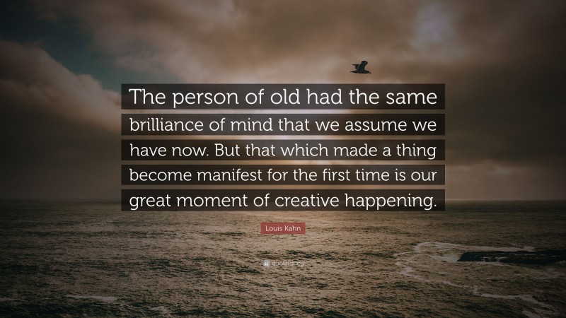 Louis Kahn Quote: “The person of old had the same brilliance of mind that we assume we have now. But that which made a thing become manifest for the first time is our great moment of creative happening.”