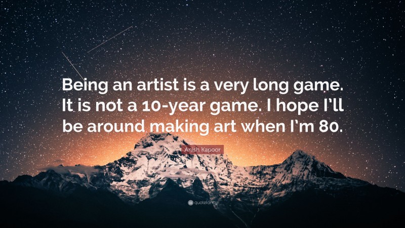 Anish Kapoor Quote: “Being an artist is a very long game. It is not a 10-year game. I hope I’ll be around making art when I’m 80.”