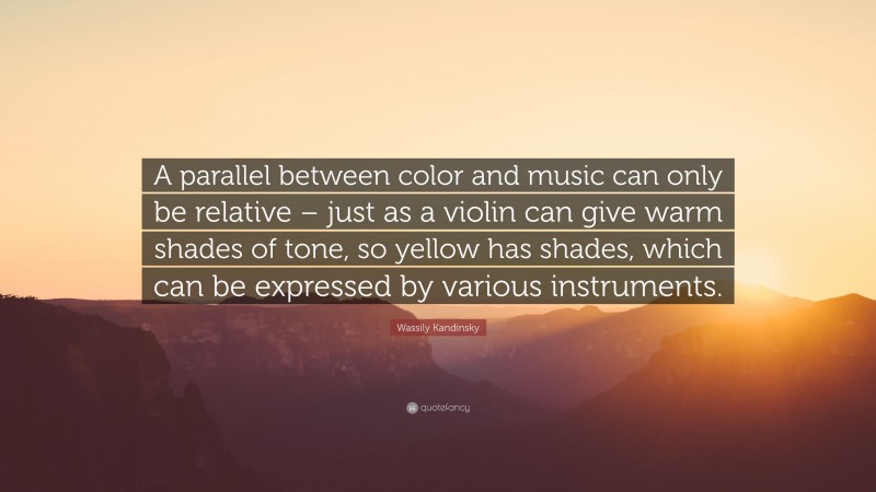 Wassily Kandinsky Quote: “A parallel between color and music can only be relative – just as a violin can give warm shades of tone, so yellow has shades, which can be expressed by various instruments.”