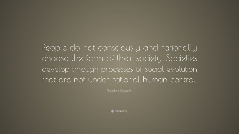 Theodore Kaczynski Quote: “People do not consciously and rationally choose the form of their society. Societies develop through processes of social evolution that are not under rational human control.”